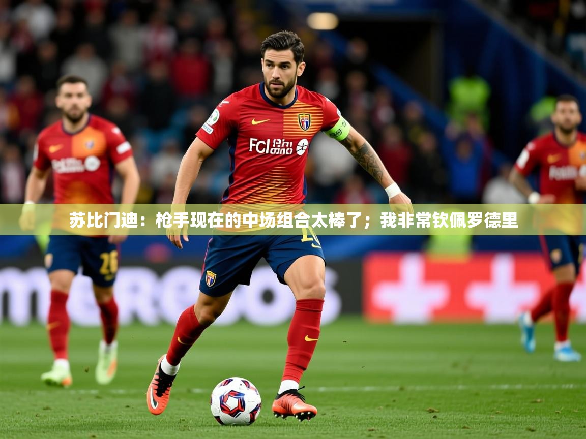 2025爱游戏体育在线投注苏比门迪:枪手现在的中场组合太棒了;我非常钦佩罗德里 第1张