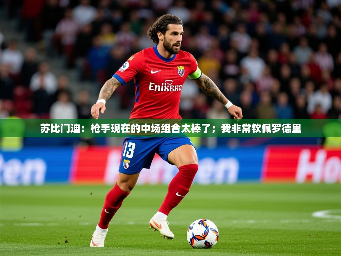 2025爱游戏体育在线投注苏比门迪:枪手现在的中场组合太棒了;我非常钦佩罗德里 第2张
