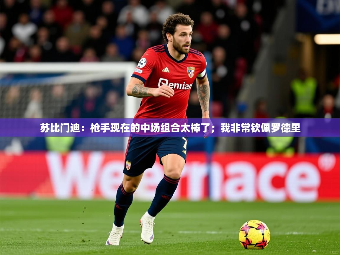 2025爱游戏体育在线投注苏比门迪:枪手现在的中场组合太棒了;我非常钦佩罗德里 第3张