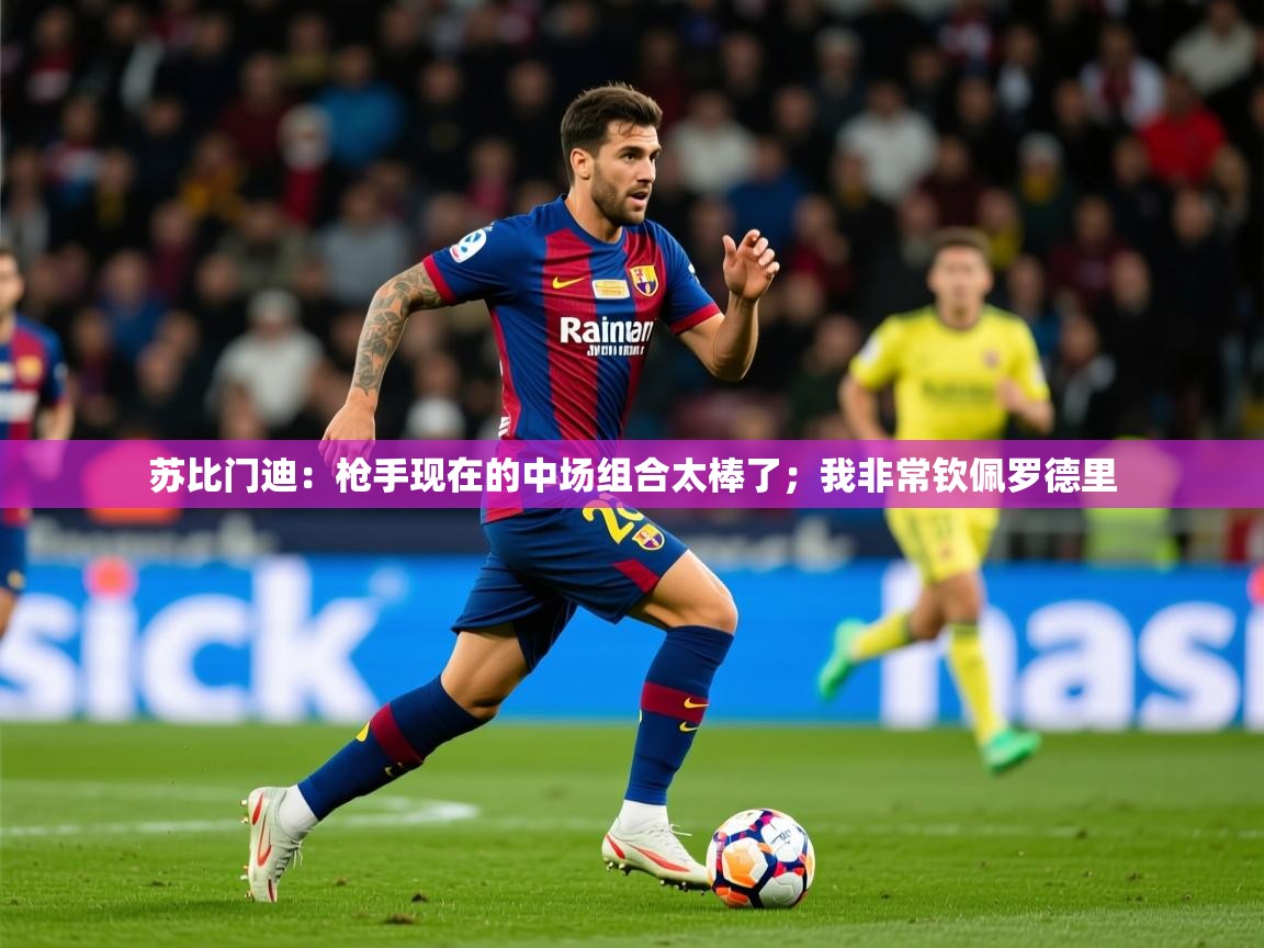 2025爱游戏体育在线投注苏比门迪:枪手现在的中场组合太棒了;我非常钦佩罗德里 第4张