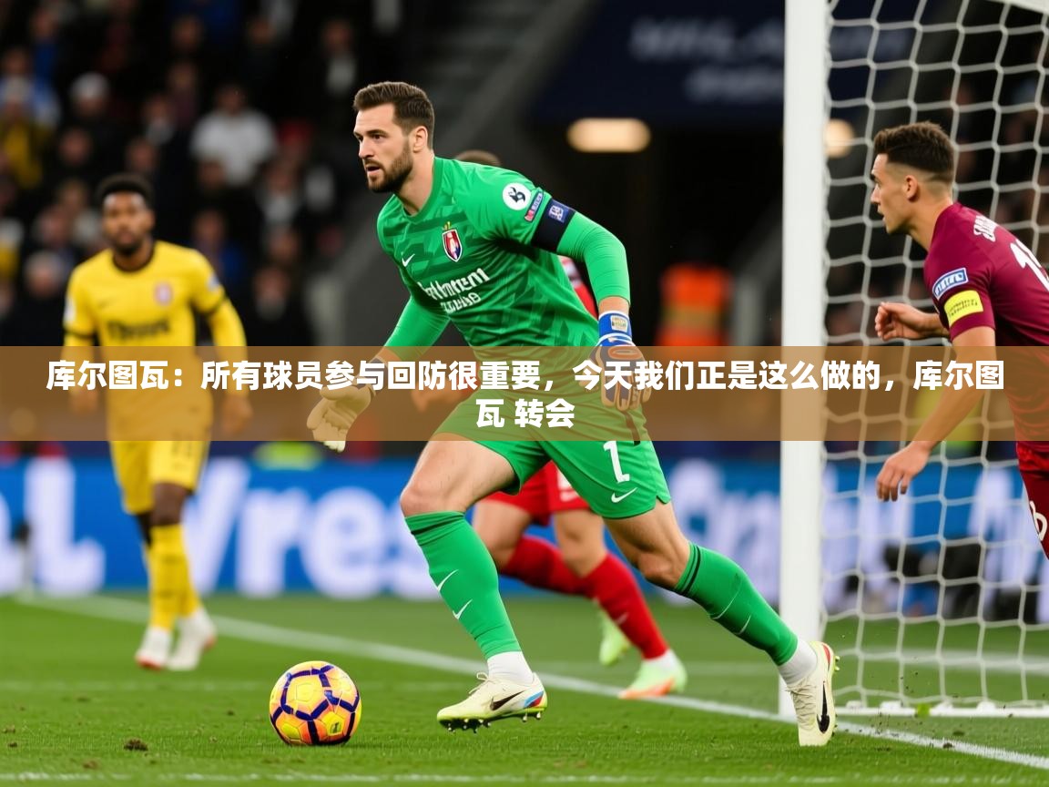 2025爱游戏体育平台官网库尔图瓦：所有球员参与回防很重要，今天我们正是这么做的，库尔图瓦 转会  第1张