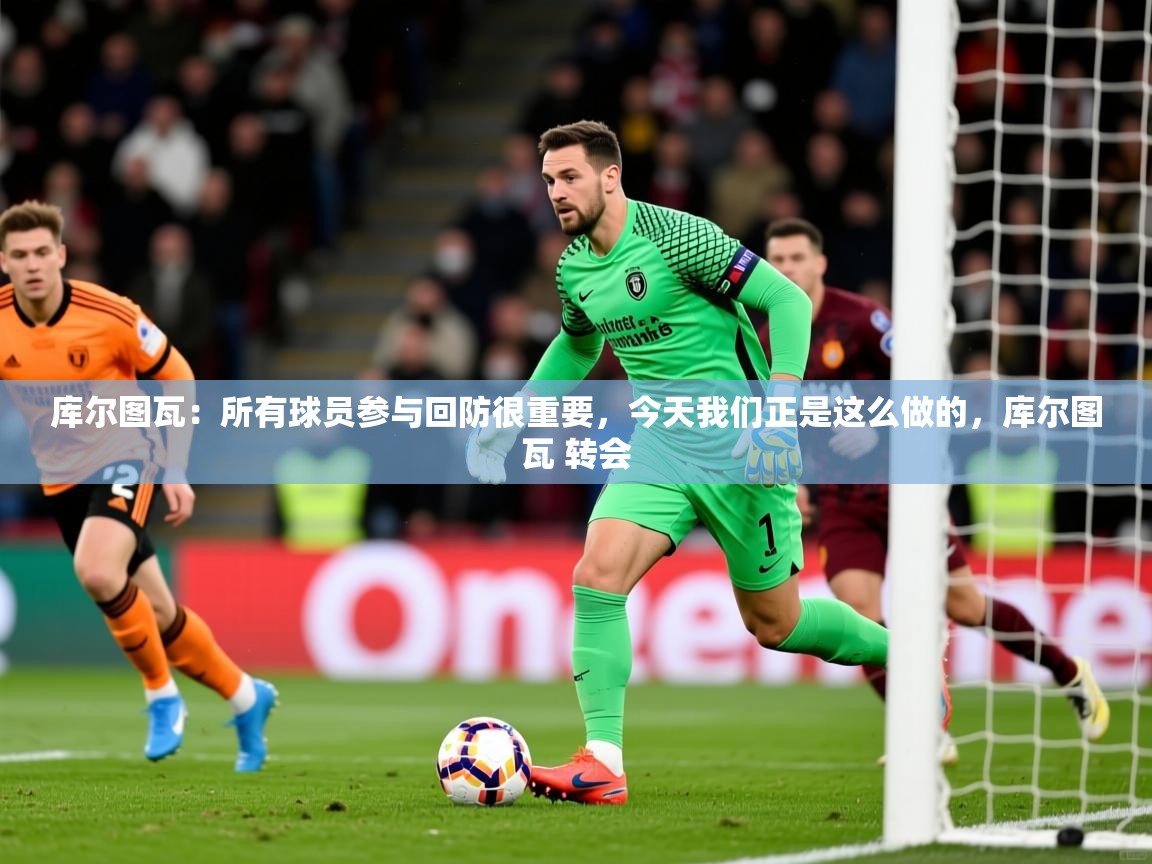 2025爱游戏体育平台官网库尔图瓦：所有球员参与回防很重要，今天我们正是这么做的，库尔图瓦 转会  第2张