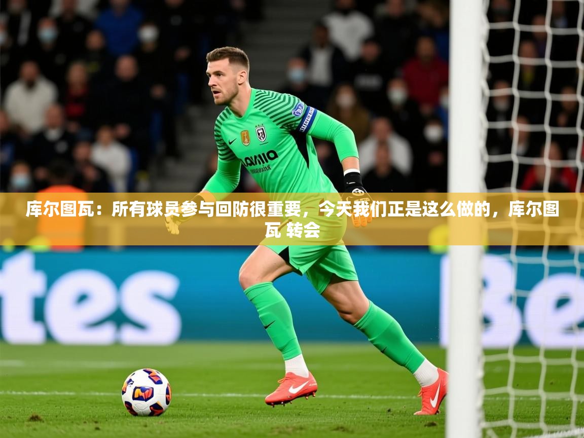 2025爱游戏体育平台官网库尔图瓦：所有球员参与回防很重要，今天我们正是这么做的，库尔图瓦 转会  第3张