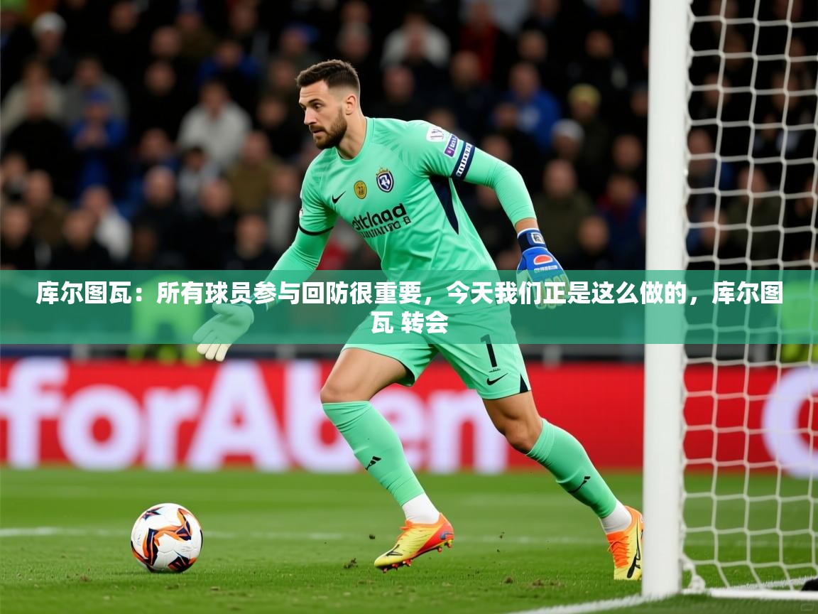 2025爱游戏体育平台官网库尔图瓦：所有球员参与回防很重要，今天我们正是这么做的，库尔图瓦 转会  第4张